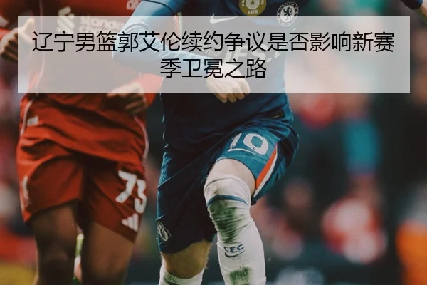 辽宁男篮郭艾伦续约争议是否影响新赛季卫冕之路